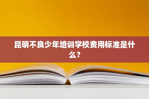 昆明不良少年培训学校费用标准是什么？