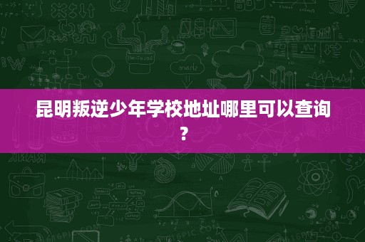 昆明叛逆少年学校地址哪里可以查询? 昆明叛逆少年学校地址哪里可以查询?
