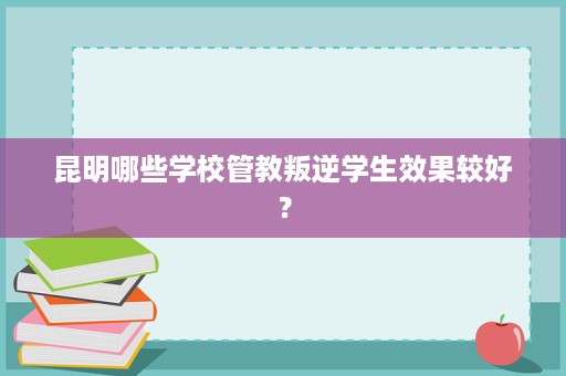 昆明哪些学校管教叛逆学生效果较好? 昆明哪些学校管教叛逆学生效果较好?