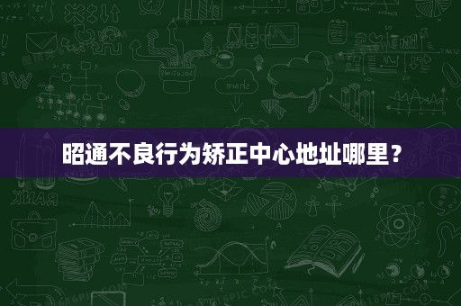 昭通不良行为矫正中心地址哪里? 昭通不良行为矫正中心地址哪里?