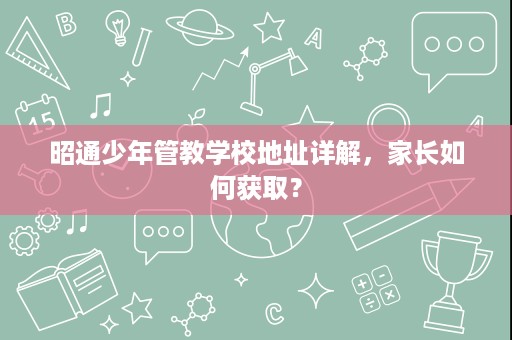 昭通少年管教学校地址详解,家长如何获取? 昭通少年管教学校地址详解,家长如何获取?