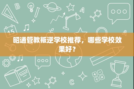 昭通管教叛逆学校推荐,哪些学校效果好? 昭通管教叛逆学校推荐,哪些学校效果好?