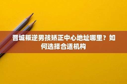 晋城叛逆男孩矫正中心地址哪里?如何选择合适机构 晋城叛逆男孩矫正中心地址哪里?如何选择合适机构