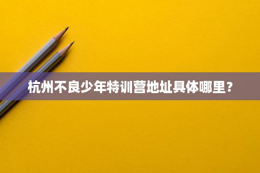 杭州不良少年特训营地址具体哪里? 杭州不良少年特训营地址具体哪里?