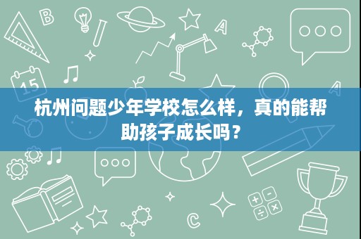 杭州问题少年学校怎么样,真的能帮助孩子成长吗? 杭州问题少年学校怎么样,真的能帮助孩子成长吗?
