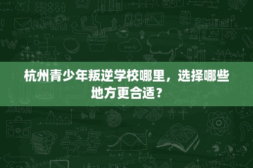 杭州青少年叛逆学校哪里,选择哪些地方更合适? 杭州青少年叛逆学校哪里,选择哪些地方更合适?