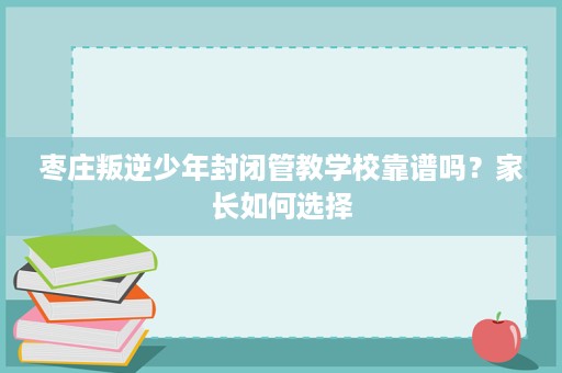 枣庄叛逆少年封闭管教学校靠谱吗？家长如何选择