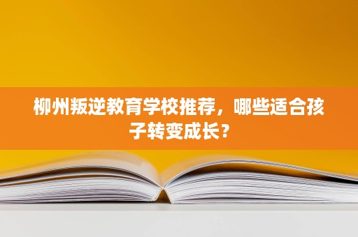 柳州叛逆教育学校推荐,哪些适合孩子转变成长? 柳州叛逆教育学校推荐,哪些适合孩子转变成长?