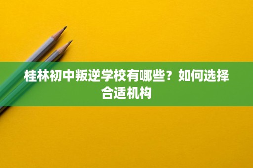桂林初中叛逆学校有哪些?如何选择合适机构 桂林初中叛逆学校有哪些?如何选择合适机构