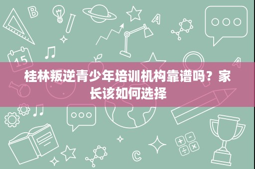 桂林叛逆青少年培训机构靠谱吗?家长该如何选择 桂林叛逆青少年培训机构靠谱吗?家长该如何选择
