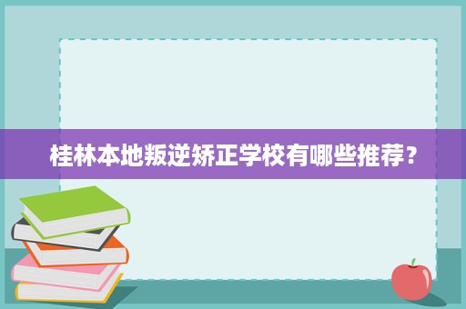 桂林本地叛逆矫正学校有哪些推荐? 桂林本地叛逆矫正学校有哪些推荐?