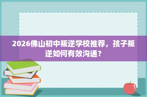 2026佛山初中叛逆学校推荐,孩子叛逆如何有效沟通? 2026佛山初中叛逆学校推荐,孩子叛逆如何有效沟通?