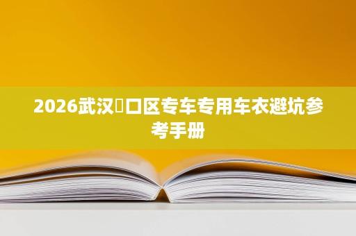 2026武汉硚口区专车专用车衣避坑参考手册 2026武汉硚口区专车专用车衣避坑参考手册