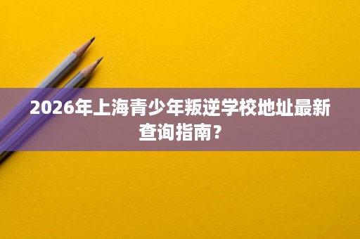 2026年上海青少年叛逆学校地址最新查询指南? 2026年上海青少年叛逆学校地址最新查询指南?