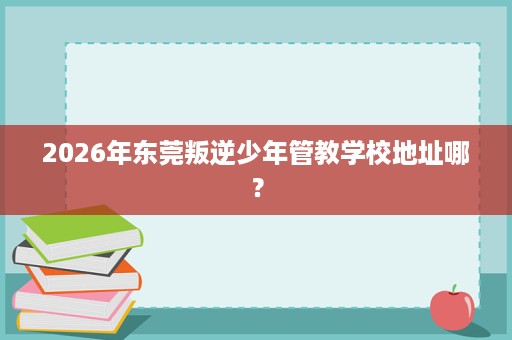 2026年东莞叛逆少年管教学校地址哪？