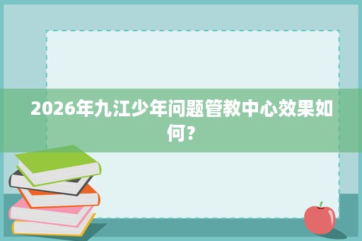 2026年九江少年问题管教中心效果如何? 2026年九江少年问题管教中心效果如何?