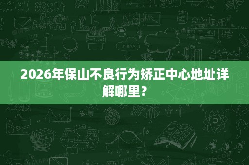 2026年保山不良行为矫正中心地址详解哪里? 2026年保山不良行为矫正中心地址详解哪里?