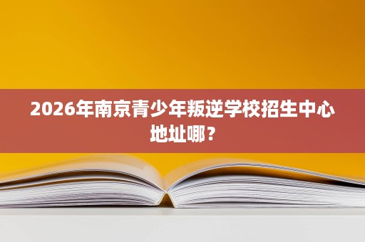 2026年南京青少年叛逆学校招生中心地址哪? 2026年南京青少年叛逆学校招生中心地址哪?