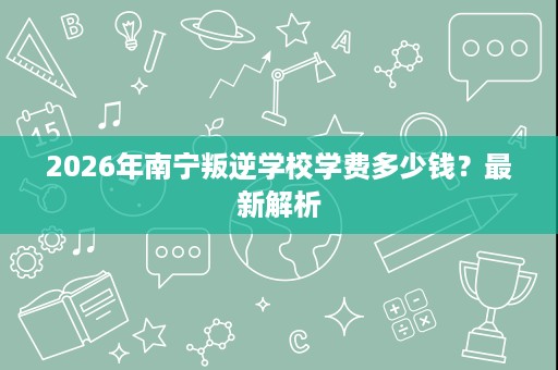 2026年南宁叛逆学校学费多少钱?最新解析 2026年南宁叛逆学校学费多少钱?最新解析