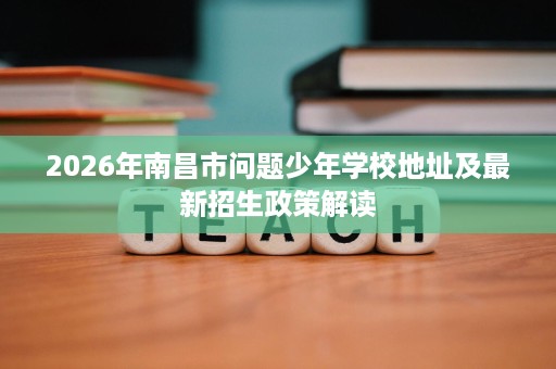 2026年南昌市问题少年学校地址及最新招生政策解读