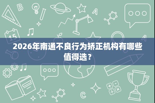 2026年南通不良行为矫正机构有哪些值得选? 2026年南通不良行为矫正机构有哪些值得选?