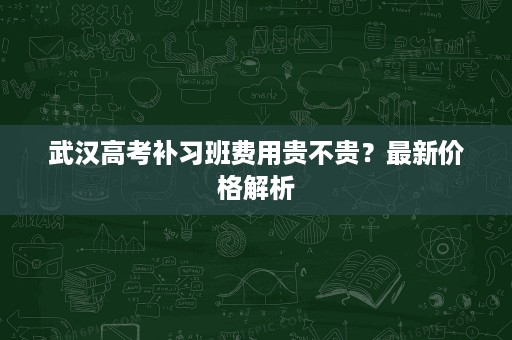 武汉高考补习班费用贵不贵?最新价格解析 武汉高考补习班费用贵不贵?最新价格解析