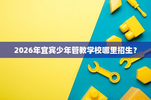 2026年宜宾少年管教学校哪里招生? 2026年宜宾少年管教学校哪里招生?