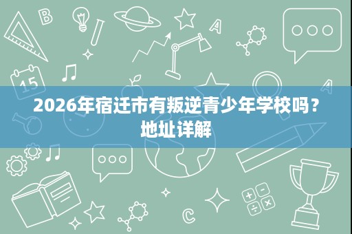 2026年宿迁市有叛逆青少年学校吗?地址详解 2026年宿迁市有叛逆青少年学校吗?地址详解