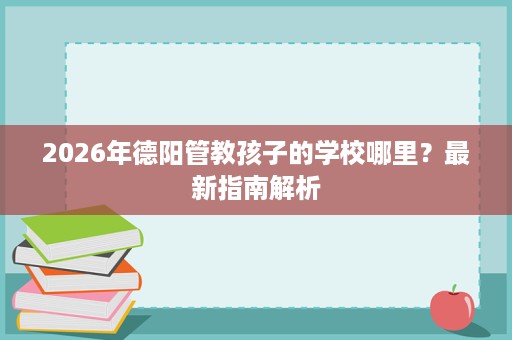 2026年德阳管教孩子的学校哪里?最新指南解析 2026年德阳管教孩子的学校哪里?最新指南解析
