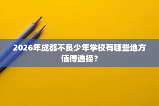 2026年成都不良少年学校有哪些地方值得选择？