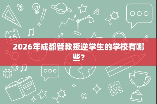 2026年成都管教叛逆学生的学校有哪些? 2026年成都管教叛逆学生的学校有哪些?