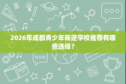 2026年成都青少年叛逆学校推荐有哪些选择? 2026年成都青少年叛逆学校推荐有哪些选择?