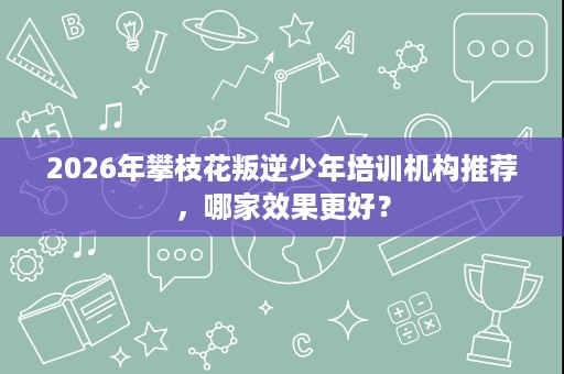 2026年攀枝花叛逆少年培训机构推荐,哪家效果更好? 2026年攀枝花叛逆少年培训机构推荐,哪家效果更好?