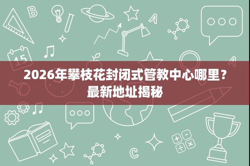 2026年攀枝花封闭式管教中心哪里？最新地址揭秘