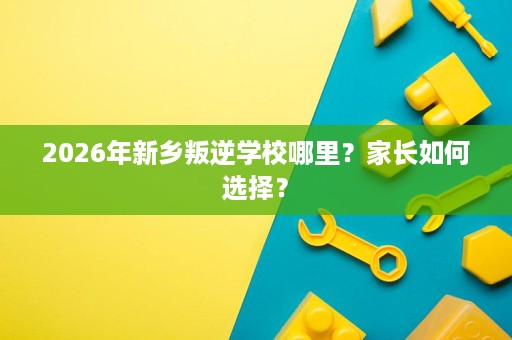 2026年新乡叛逆学校哪里?家长如何选择? 2026年新乡叛逆学校哪里?家长如何选择?