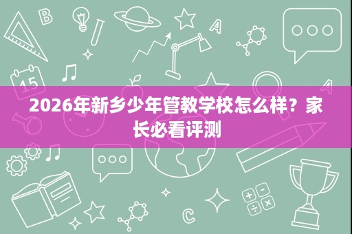 2026年新乡少年管教学校怎么样?家长必看评测 2026年新乡少年管教学校怎么样?家长必看评测