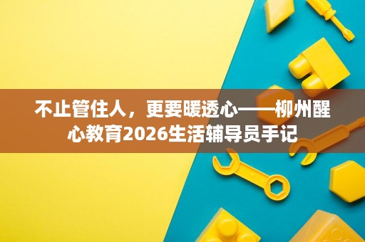 不止管住人,更要暖透心——柳州醒心教育2026生活辅导员手记 不止管住人,更要暖透心——柳州醒心教育2026生活辅导员手记