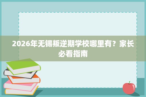 2026年无锡叛逆期学校哪里有?家长必看指南 2026年无锡叛逆期学校哪里有?家长必看指南