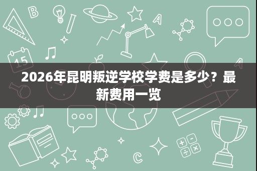 2026年昆明叛逆学校学费是多少?最新费用一览 2026年昆明叛逆学校学费是多少?最新费用一览