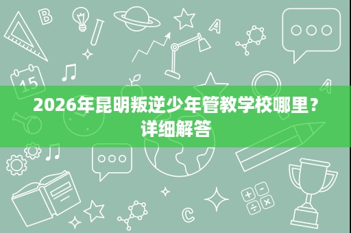2026年昆明叛逆少年管教学校哪里?详细解答 2026年昆明叛逆少年管教学校哪里?详细解答