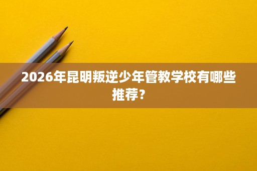 2026年昆明叛逆少年管教学校有哪些推荐? 2026年昆明叛逆少年管教学校有哪些推荐?