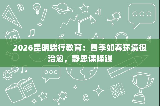 2026昆明端行教育:四季如春环境很治愈,静思课降躁 2026昆明端行教育:四季如春环境很治愈,静思课降躁