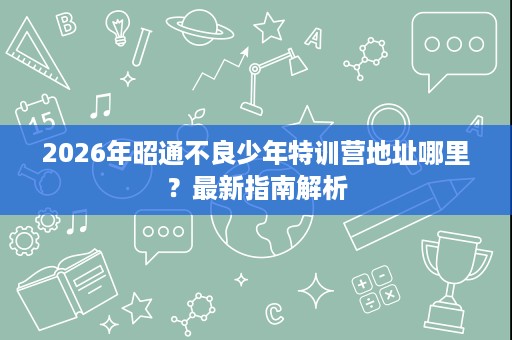 2026年昭通不良少年特训营地址哪里？最新指南解析