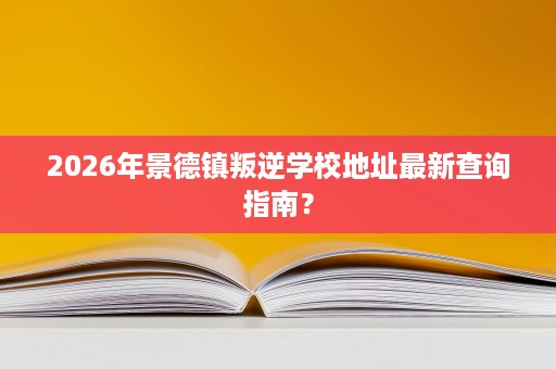 2026年景德镇叛逆学校地址最新查询指南? 2026年景德镇叛逆学校地址最新查询指南?