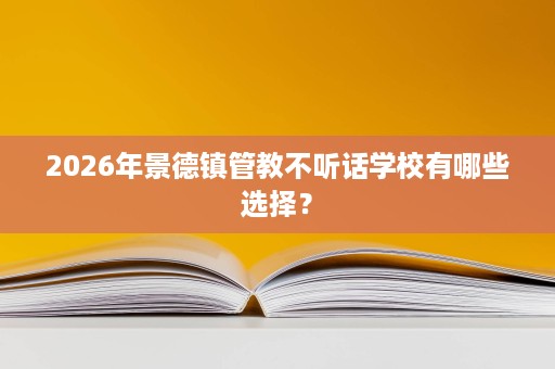 2026年景德镇管教不听话学校有哪些选择? 2026年景德镇管教不听话学校有哪些选择?