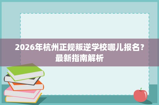 2026年杭州正规叛逆学校哪儿报名？最新指南解析