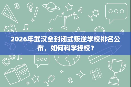 2026年武汉全封闭式叛逆学校排名公布,如何科学择校? 2026年武汉全封闭式叛逆学校排名公布,如何科学择校?