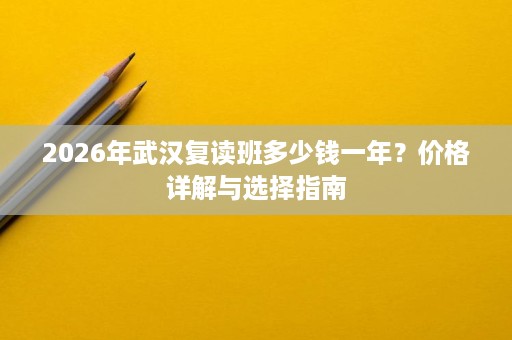2026年武汉复读班多少钱一年?价格详解与选择指南 2026年武汉复读班多少钱一年?价格详解与选择指南