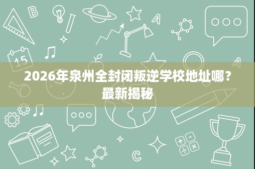 2026年泉州全封闭叛逆学校地址哪?最新揭秘 2026年泉州全封闭叛逆学校地址哪?最新揭秘
