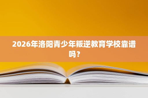 2026年洛阳青少年叛逆教育学校靠谱吗？
